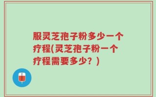 服灵芝孢子粉多少一个疗程(灵芝孢子粉一个疗程需要多少？)