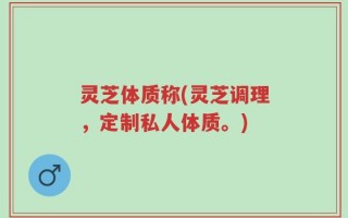 灵芝体质称(灵芝调理，定制私人体质。)
