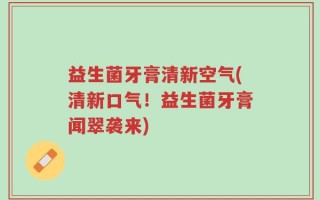 益生菌牙膏清新空气(清新口气！益生菌牙膏闻翠袭来)