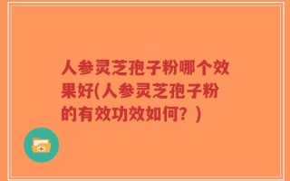 人参灵芝孢子粉哪个效果好(人参灵芝孢子粉的有效功效如何？)