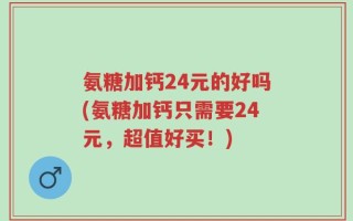 氨糖加钙24元的好吗(氨糖加钙只需要24元，超值好买！)