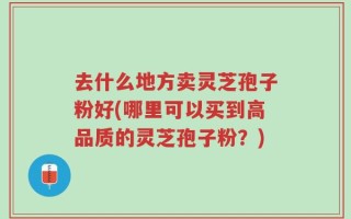 去什么地方卖灵芝孢子粉好(哪里可以买到高品质的灵芝孢子粉？)