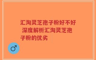 汇淘灵芝孢子粉好不好 深度解析汇淘灵芝孢子粉的优劣