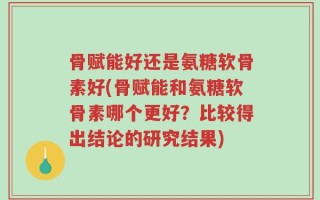 骨赋能好还是氨糖软骨素好(骨赋能和氨糖软骨素哪个更好？比较得出结论的研究结果)