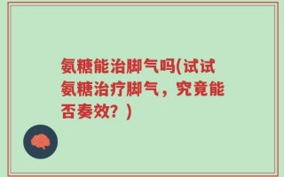 氨糖能治脚气吗(试试氨糖治疗脚气，究竟能否奏效？)