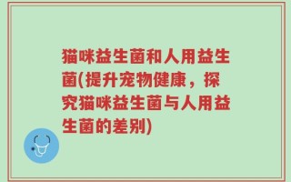 猫咪益生菌和人用益生菌(提升宠物健康，探究猫咪益生菌与人用益生菌的差别)