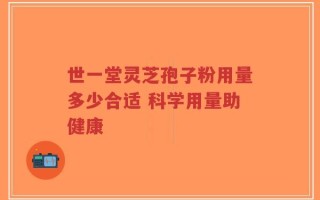 世一堂灵芝孢子粉用量多少合适 科学用量助健康