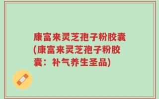 康富来灵芝孢子粉胶囊(康富来灵芝孢子粉胶囊：补气养生圣品)