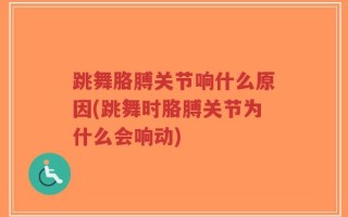 跳舞胳膊关节响什么原因(跳舞时胳膊关节为什么会响动)