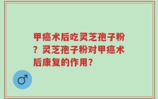 甲癌术后吃灵芝孢子粉？灵芝孢子粉对甲癌术后康复的作用？