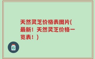 天然灵芝价格表图片(最新！天然灵芝价格一览表！)