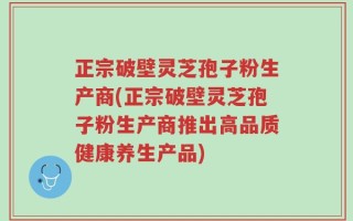 正宗破壁灵芝孢子粉生产商(正宗破壁灵芝孢子粉生产商推出高品质健康养生产品)