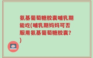 氨基葡萄糖胶囊哺乳期能吃(哺乳期妈妈可否服用氨基葡萄糖胶囊？)