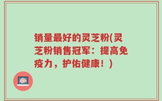 销量最好的灵芝粉(灵芝粉销售冠军：提高免疫力，护佑健康！)