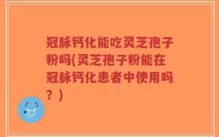 冠脉钙化能吃灵芝孢子粉吗(灵芝孢子粉能在冠脉钙化患者中使用吗？)
