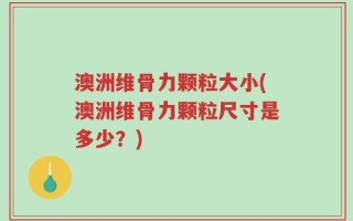 澳洲维骨力颗粒大小(澳洲维骨力颗粒尺寸是多少？)