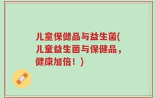 儿童保健品与益生菌(儿童益生菌与保健品，健康加倍！)