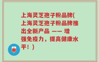 上海灵芝孢子粉品牌(上海灵芝孢子粉品牌推出全新产品 —— 增强免疫力，提高健康水平！)