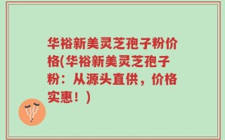 华裕新美灵芝孢子粉价格(华裕新美灵芝孢子粉：从源头直供，价格实惠！)