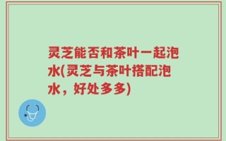 灵芝能否和茶叶一起泡水(灵芝与茶叶搭配泡水，好处多多)
