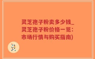 灵芝孢子粉卖多少钱_灵芝孢子粉价格一览：市场行情与购买指南)