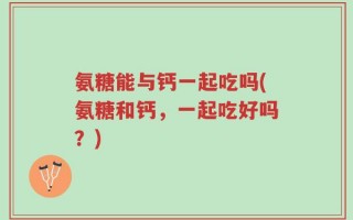 氨糖能与钙一起吃吗(氨糖和钙，一起吃好吗？)