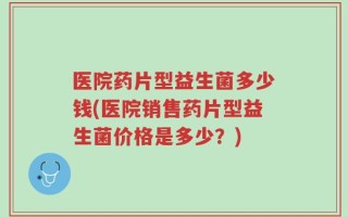 医院药片型益生菌多少钱(医院销售药片型益生菌价格是多少？)