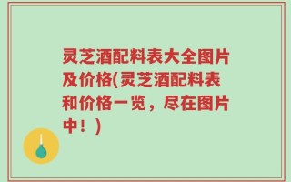 灵芝酒配料表大全图片及价格(灵芝酒配料表和价格一览，尽在图片中！)