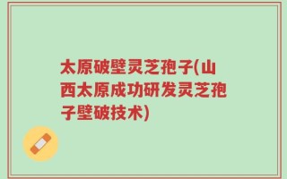 太原破壁灵芝孢子(山西太原成功研发灵芝孢子壁破技术)