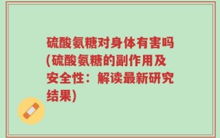 硫酸氨糖对身体有害吗(硫酸氨糖的副作用及安全性：解读最新研究结果)