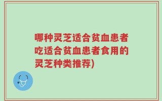哪种灵芝适合贫血患者吃适合贫血患者食用的灵芝种类推荐)