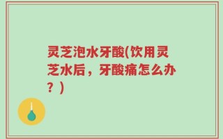灵芝泡水牙酸(饮用灵芝水后，牙酸痛怎么办？)