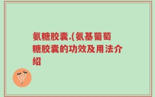 氨糖胶囊.(氨基葡萄糖胶囊的功效及用法介绍