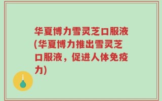 华夏博力雪灵芝口服液(华夏博力推出雪灵芝口服液，促进人体免疫力)