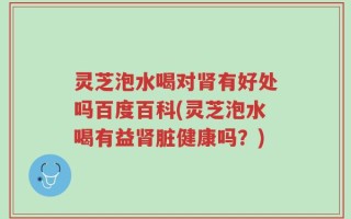 灵芝泡水喝对肾有好处吗百度百科(灵芝泡水喝有益肾脏健康吗？)