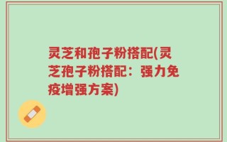 灵芝和孢子粉搭配(灵芝孢子粉搭配：强力免疫增强方案)