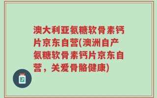 澳大利亚氨糖软骨素钙片京东自营(澳洲自产氨糖软骨素钙片京东自营，关爱骨骼健康)