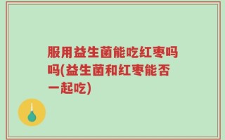 服用益生菌能吃红枣吗吗(益生菌和红枣能否一起吃)