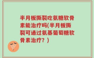 半月板撕裂吃氨糖软骨素能治疗吗(半月板撕裂可通过氨基葡萄糖软骨素治疗？)