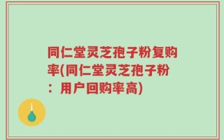 同仁堂灵芝孢子粉复购率(同仁堂灵芝孢子粉：用户回购率高)