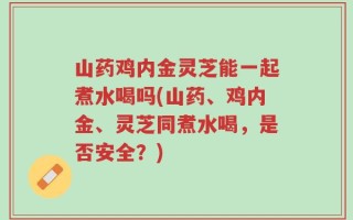 山药鸡内金灵芝能一起煮水喝吗(山药、鸡内金、灵芝同煮水喝，是否安全？)