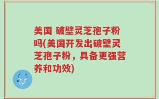 美国 破壁灵芝孢子粉吗(美国开发出破壁灵芝孢子粉，具备更强营养和功效)