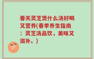 春天灵芝煲什么汤好喝又营养(春季养生指南：灵芝汤品饮，美味又滋补。)