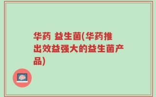 华药 益生菌(华药推出效益强大的益生菌产品)
