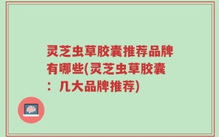 灵芝虫草胶囊推荐品牌有哪些(灵芝虫草胶囊：几大品牌推荐)