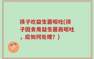 孩子吃益生菌呕吐(孩子因食用益生菌而呕吐，应如何处理？)
