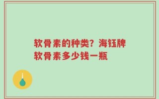软骨素的种类？海钰牌软骨素多少钱一瓶