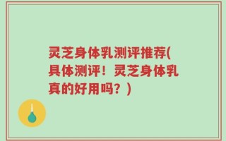 灵芝身体乳测评推荐(具体测评！灵芝身体乳真的好用吗？)