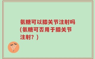 氨糖可以膝关节注射吗(氨糖可否用于膝关节注射？)