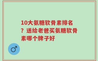 10大氨糖软骨素排名？送给老爸买氨糖软骨素哪个牌子好